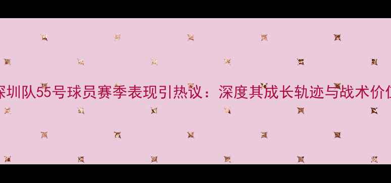 图片 深圳队55号球员赛季表现引热议：深度其成长轨迹与战术价值