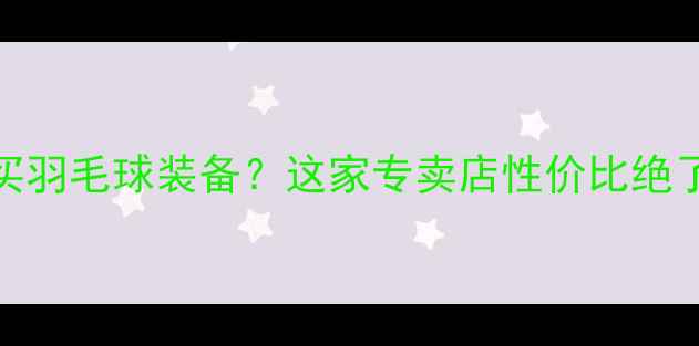 图片 深圳龙华哪里买羽毛球装备？这家专卖店性价比绝了！附避坑指南