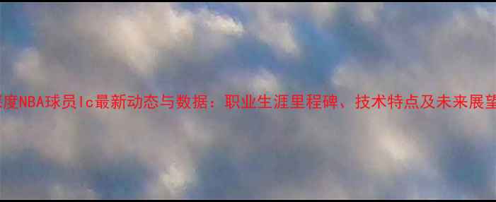 图片 深度NBA球员Ic最新动态与数据：职业生涯里程碑、技术特点及未来展望1