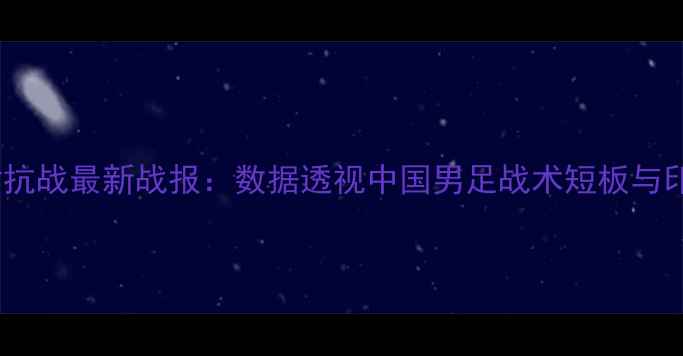 图片 深度中印尼足球对抗战最新战报：数据透视中国男足战术短板与印尼队的防守玄机1