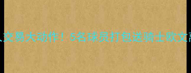 图片 深度凯尔特人交易大动作！5名球员打包送骑士欧文离队悬念揭晓