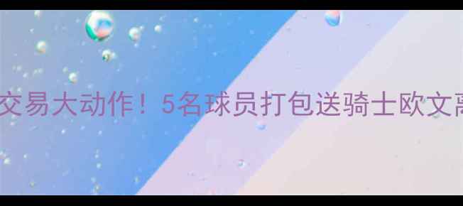 图片 深度凯尔特人交易大动作！5名球员打包送骑士欧文离队悬念揭晓1