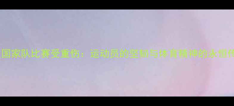 图片 深度国家队比赛受重伤：运动员的坚韧与体育精神的永恒传承1