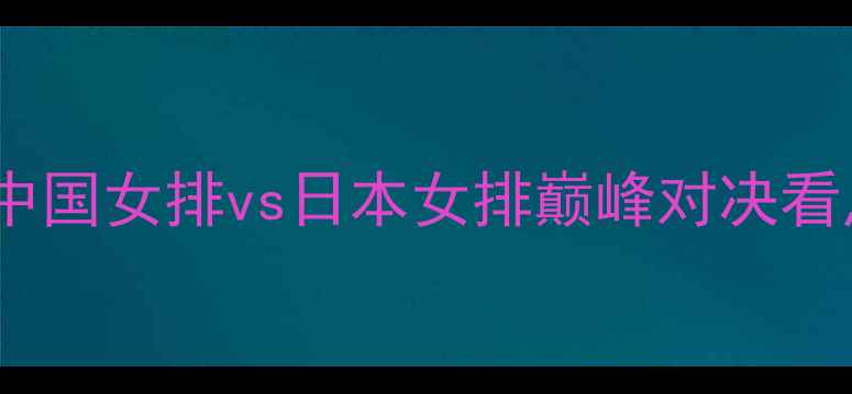 图片 深度女排今晚战意曝光！中国女排vs日本女排巅峰对决看点全（附实时数据追踪）1