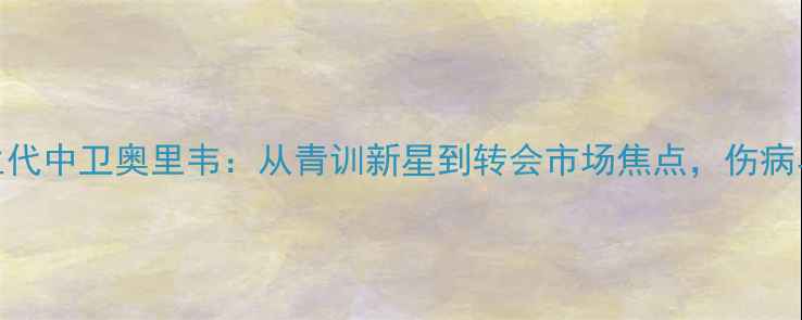 图片 深度巴塞罗那新生代中卫奥里韦：从青训新星到转会市场焦点，伤病与成长的博弈之路