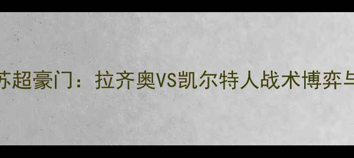 图片 深度意甲劲旅VS苏超豪门：拉齐奥VS凯尔特人战术博弈与历史交锋全前瞻