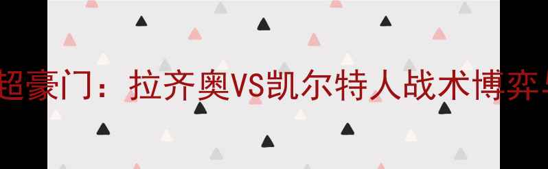 图片 深度意甲劲旅VS苏超豪门：拉齐奥VS凯尔特人战术博弈与历史交锋全前瞻1