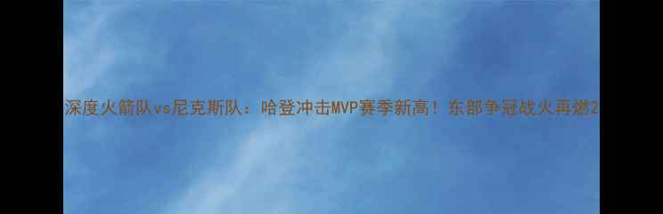 图片 深度火箭队vs尼克斯队：哈登冲击MVP赛季新高！东部争冠战火再燃2