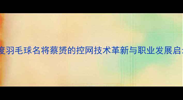 图片 深度羽毛球名将蔡赟的控网技术革新与职业发展启示1
