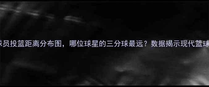 图片 深度：NBA球员投篮距离分布图，哪位球星的三分球最远？数据揭示现代篮球的投射革命