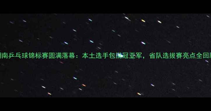 图片 湖南乒乓球锦标赛圆满落幕：本土选手包揽冠亚军，省队选拔赛亮点全回顾