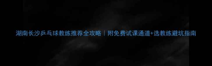 图片 湖南长沙乒乓球教练推荐全攻略｜附免费试课通道+选教练避坑指南