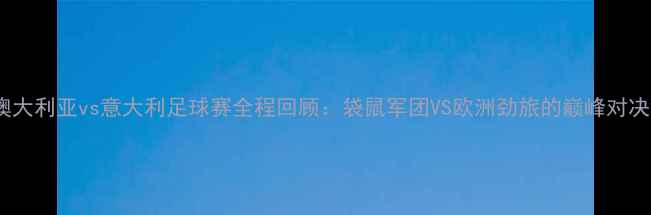 图片 澳大利亚vs意大利足球赛全程回顾：袋鼠军团VS欧洲劲旅的巅峰对决2