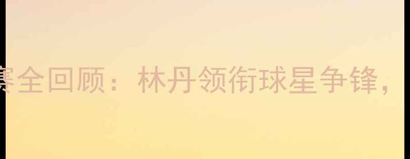 图片 澳大利亚羽毛球公开赛全回顾：林丹领衔球星争锋，赛事亮点与未来展望2