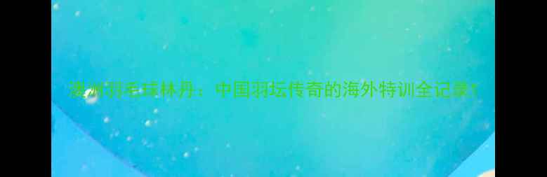 图片 澳洲羽毛球林丹：中国羽坛传奇的海外特训全记录1