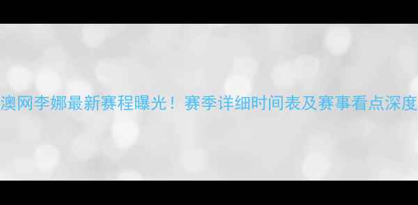 图片 澳网李娜最新赛程曝光！赛季详细时间表及赛事看点深度