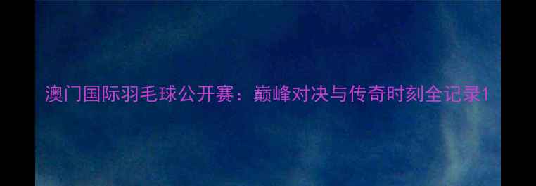 图片 澳门国际羽毛球公开赛：巅峰对决与传奇时刻全记录1