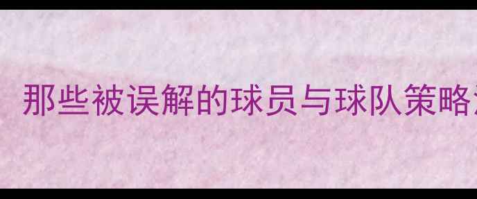 图片 炮轰战术：那些被误解的球员与球队策略深度分析2