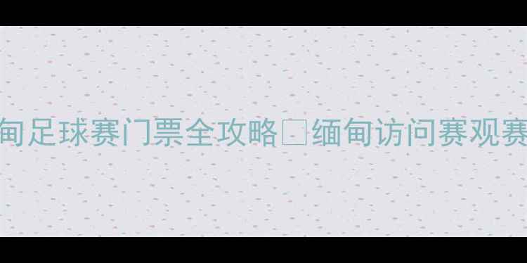 图片 热血开战！中国VS缅甸足球赛门票全攻略🔥缅甸访问赛观赛指南+购票防坑指南1