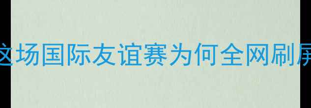 图片 热血战报中国男足vs利比亚全！这场国际友谊赛为何全网刷屏？深度复盘+战术拆解🇨🇳🇱🇿1