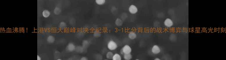 图片 热血沸腾！上港VS恒大巅峰对决全纪录：3-1比分背后的战术博弈与球星高光时刻