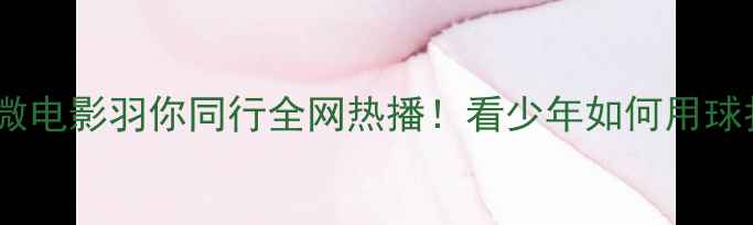 图片 热血青春篇羽毛球微电影羽你同行全网热播！看少年如何用球拍书写热血人生🏸1