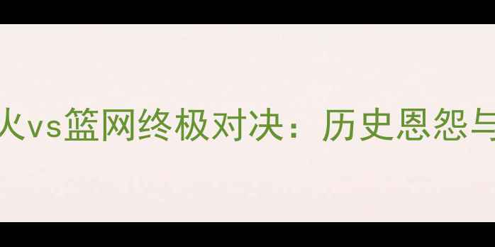 图片 焦点对决热火vs篮网终极对决：历史恩怨与胜负手深度