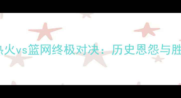 图片 焦点对决热火vs篮网终极对决：历史恩怨与胜负手深度2