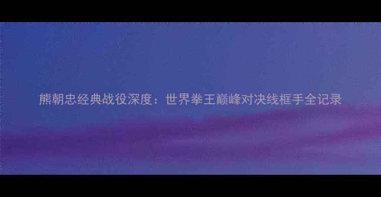 图片 熊朝忠经典战役深度：世界拳王巅峰对决线框手全记录