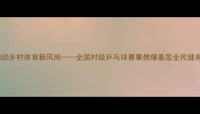 图片 燃动乡村体育新风尚——全国村级乒乓球赛事燃爆基层全民健身1