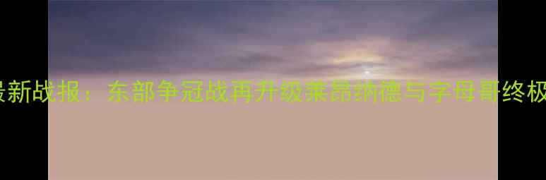 图片 猛龙vs雄鹿最新战报：东部争冠战再升级莱昂纳德与字母哥终极对决胜负手1