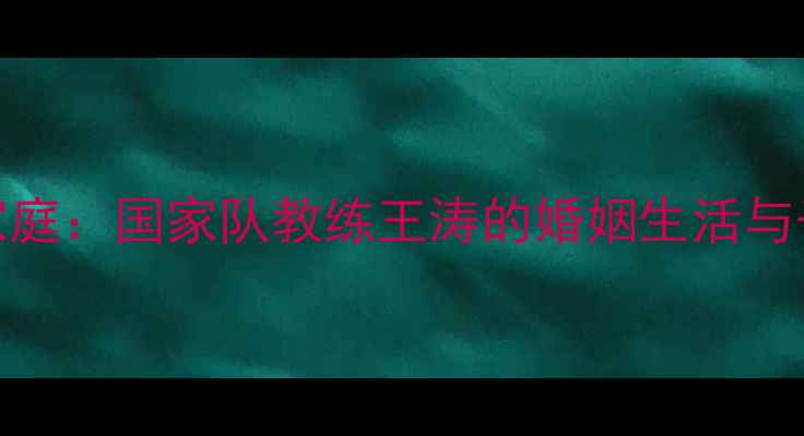 图片 王涛乒乓球家庭：国家队教练王涛的婚姻生活与子女成长故事