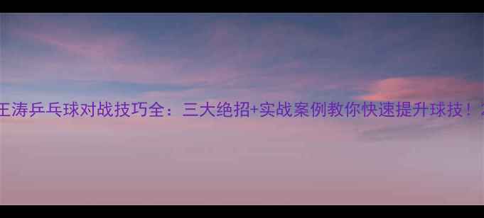 图片 王涛乒乓球对战技巧全：三大绝招+实战案例教你快速提升球技！2