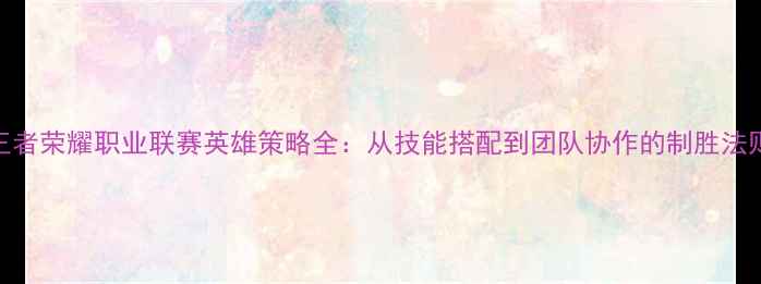 图片 王者荣耀职业联赛英雄策略全：从技能搭配到团队协作的制胜法则