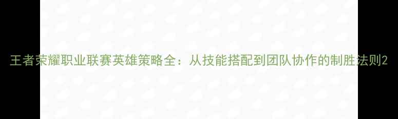图片 王者荣耀职业联赛英雄策略全：从技能搭配到团队协作的制胜法则2
