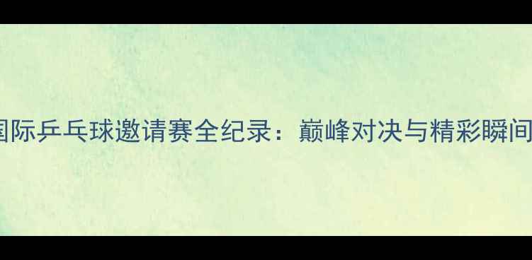 图片 珠海国际乒乓球邀请赛全纪录：巅峰对决与精彩瞬间回顾1