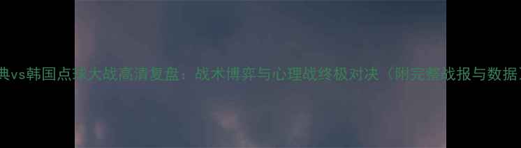 图片 瑞典vs韩国点球大战高清复盘：战术博弈与心理战终极对决（附完整战报与数据）1