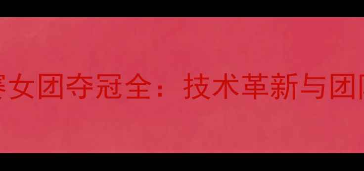 图片 瑞典乒乓球世锦赛女团夺冠全：技术革新与团队协作的完美结合