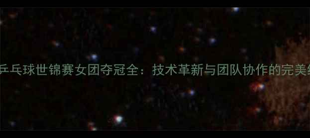 图片 瑞典乒乓球世锦赛女团夺冠全：技术革新与团队协作的完美结合1