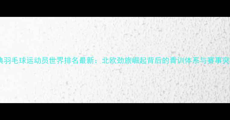 图片 瑞典羽毛球运动员世界排名最新：北欧劲旅崛起背后的青训体系与赛事突破2