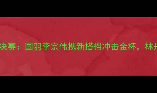 图片 瑞士羽毛球世锦赛男双决赛：国羽李宗伟携新搭档冲击金杯，林丹VS安赛龙谁能问鼎？2