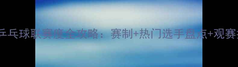 图片 甲D乒乓球联赛度全攻略：赛制+热门选手盘点+观赛指南