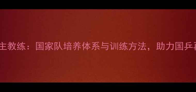 图片 男乒乓球主教练：国家队培养体系与训练方法，助力国乒再攀巅峰1