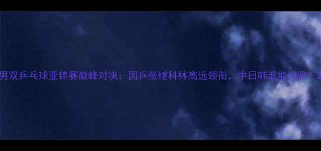 图片 男双乒乓球亚锦赛巅峰对决：国乒张继科林高远领衔，中日韩谁能问鼎？2
