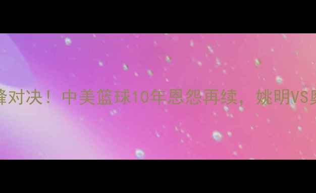 图片 男篮VS梦之队巅峰对决！中美篮球10年恩怨再续，姚明VS奥尼尔经典战例全