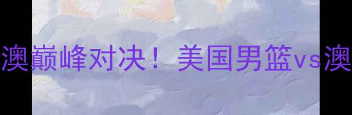图片 男篮世界杯14决赛：中美澳巅峰对决！美国男篮vs澳大利亚男篮历史性较量全