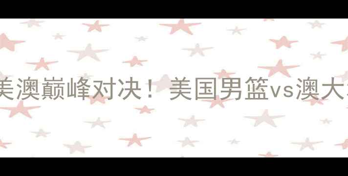 图片 男篮世界杯14决赛：中美澳巅峰对决！美国男篮vs澳大利亚男篮历史性较量全2