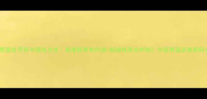 图片 男篮世界杯中国战力全｜易建联带伤作战+赵继伟高光时刻！中国男篮逆袭密码1