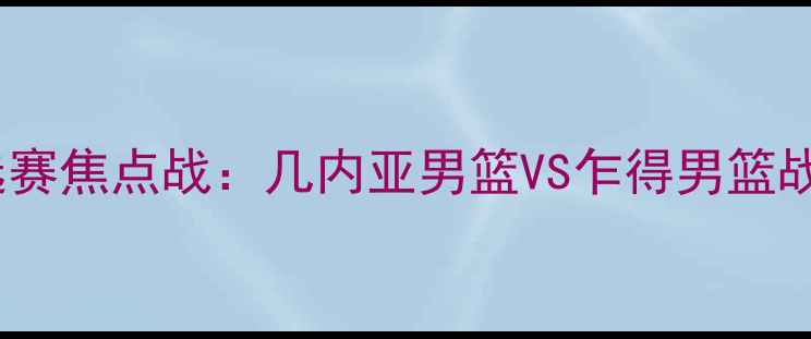 图片 男篮世界杯预选赛焦点战：几内亚男篮VS乍得男篮战术与胜负预测1