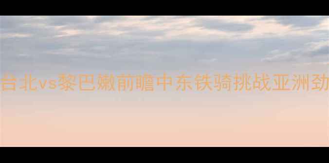 图片 男篮世界杯预选赛焦点战：台北vs黎巴嫩前瞻中东铁骑挑战亚洲劲旅谁将锁定直通巴黎席位？